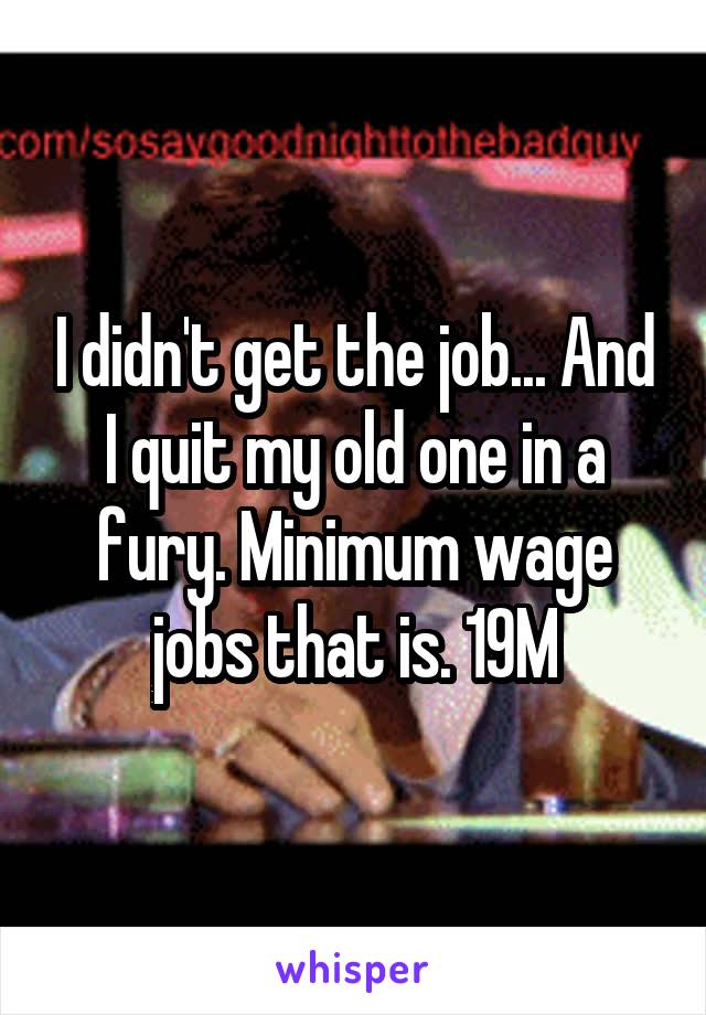 I didn't get the job... And I quit my old one in a fury. Minimum wage jobs that is. 19M