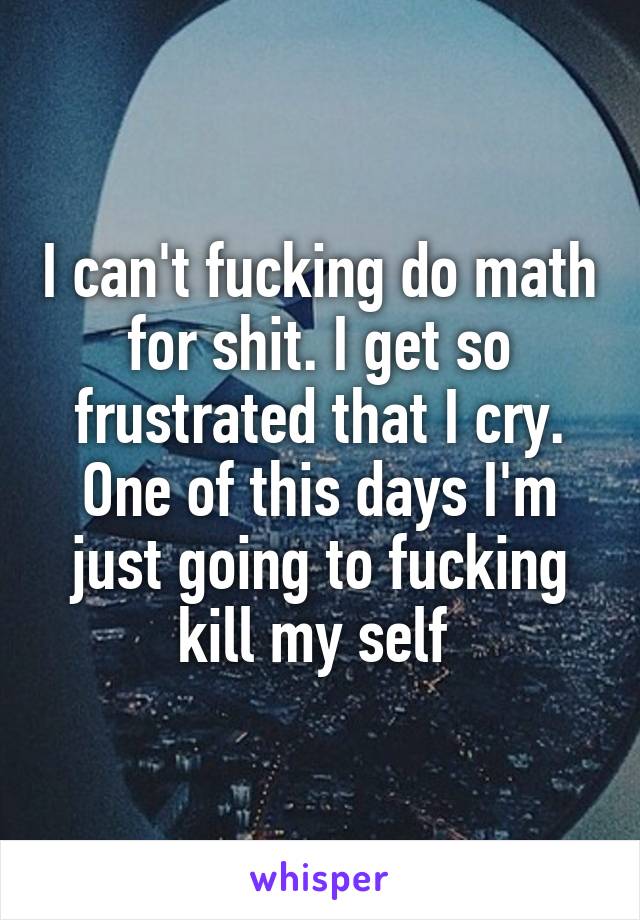 I can't fucking do math for shit. I get so frustrated that I cry. One of this days I'm just going to fucking kill my self 