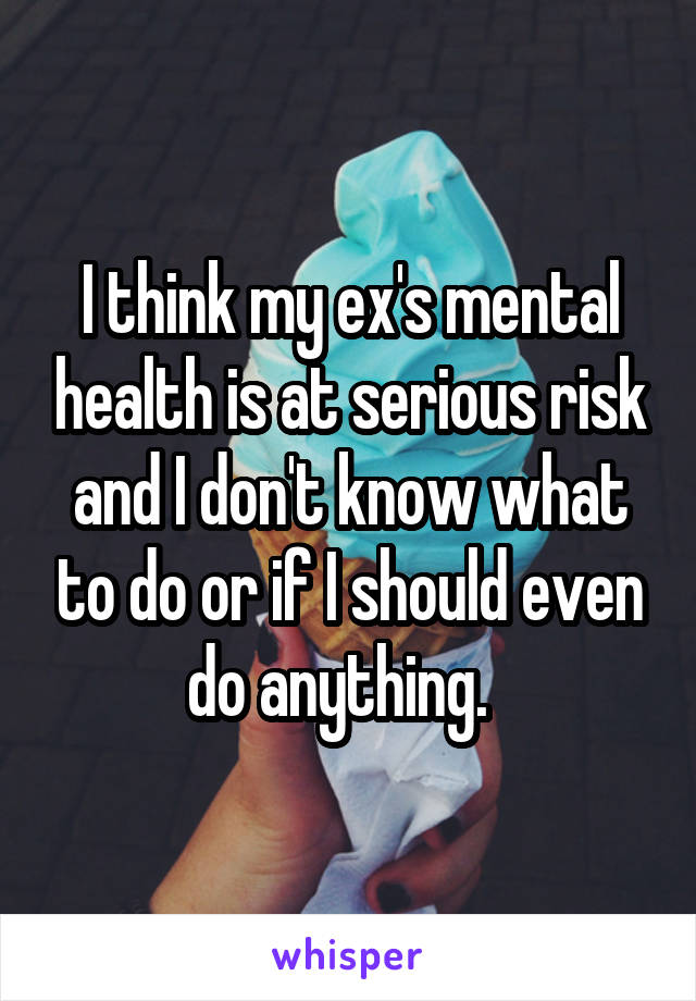 I think my ex's mental health is at serious risk and I don't know what to do or if I should even do anything.  