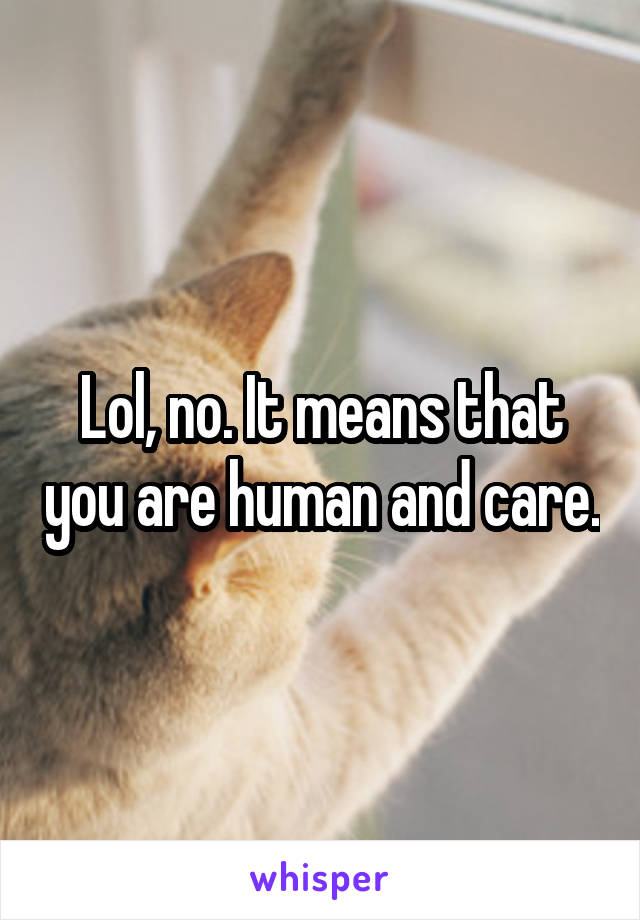 Lol, no. It means that you are human and care.