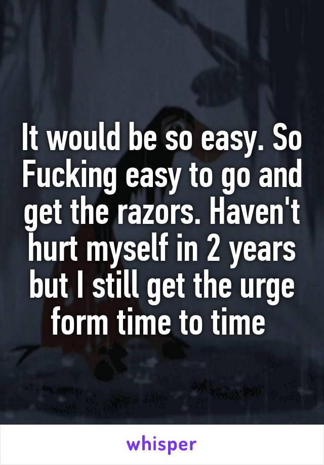 It would be so easy. So Fucking easy to go and get the razors. Haven't hurt myself in 2 years but I still get the urge form time to time 