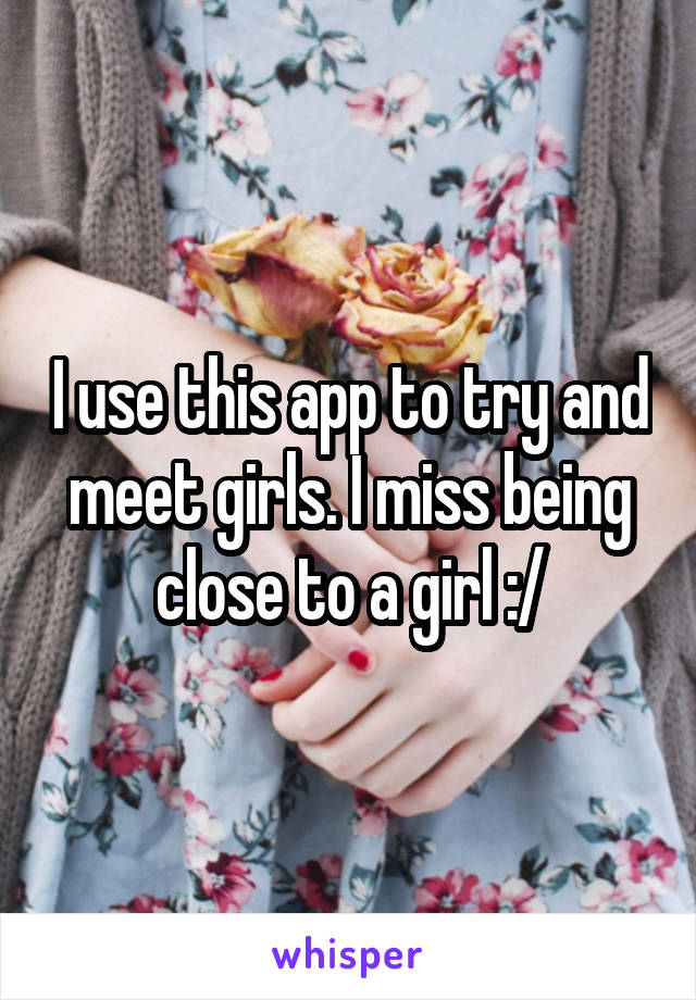 I use this app to try and meet girls. I miss being close to a girl :/