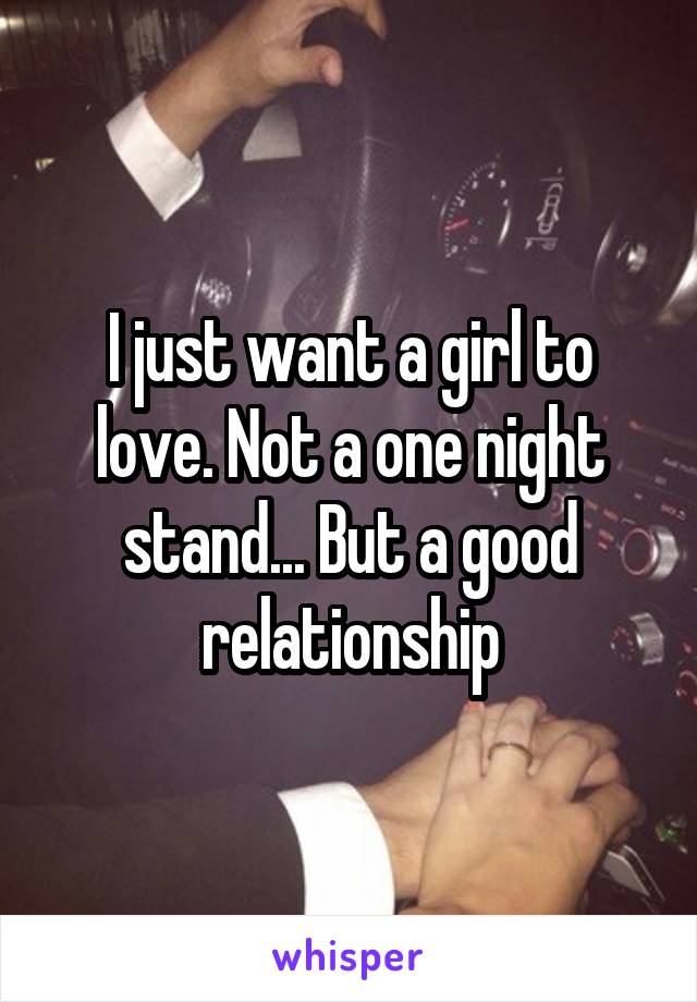 I just want a girl to love. Not a one night stand... But a good relationship