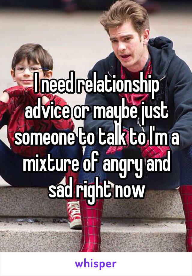 I need relationship advice or maybe just someone to talk to I'm a mixture of angry and sad right now