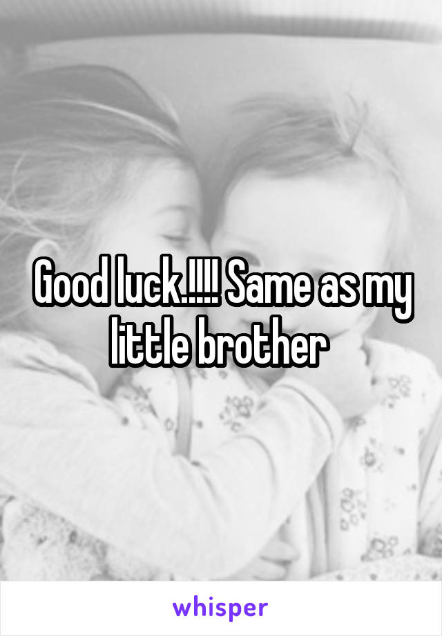 Good luck.!!!! Same as my little brother 