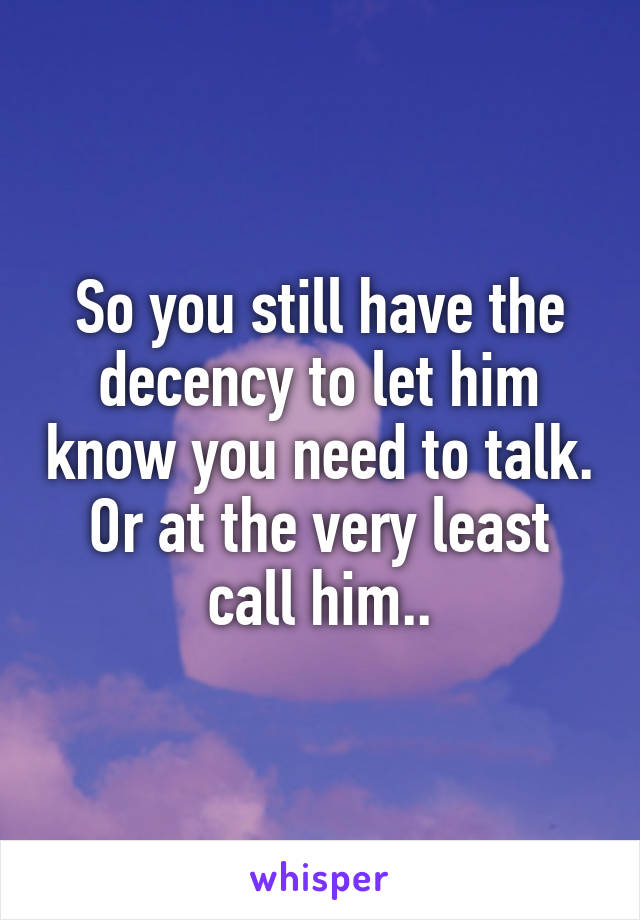 So you still have the decency to let him know you need to talk. Or at the very least call him..