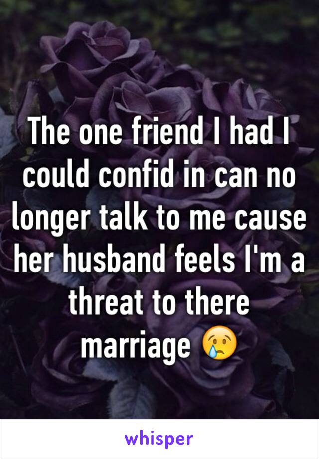 The one friend I had I could confid in can no longer talk to me cause her husband feels I'm a threat to there marriage 😢