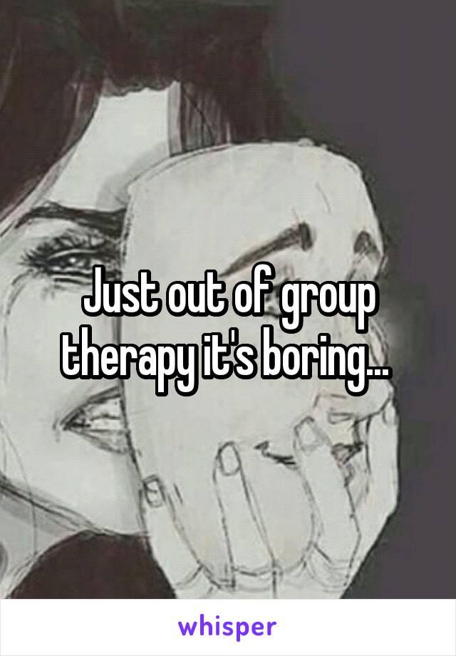 Just out of group therapy it's boring... 