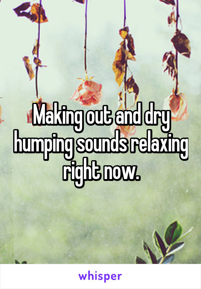 Making out and dry humping sounds relaxing right now.