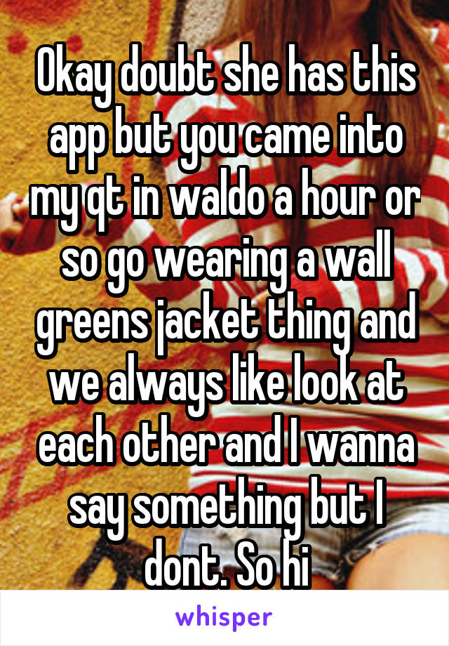 Okay doubt she has this app but you came into my qt in waldo a hour or so go wearing a wall greens jacket thing and we always like look at each other and I wanna say something but I dont. So hi