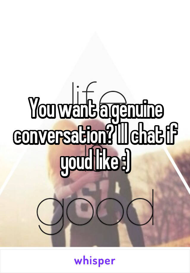 You want a genuine conversation? Ill chat if youd like :)