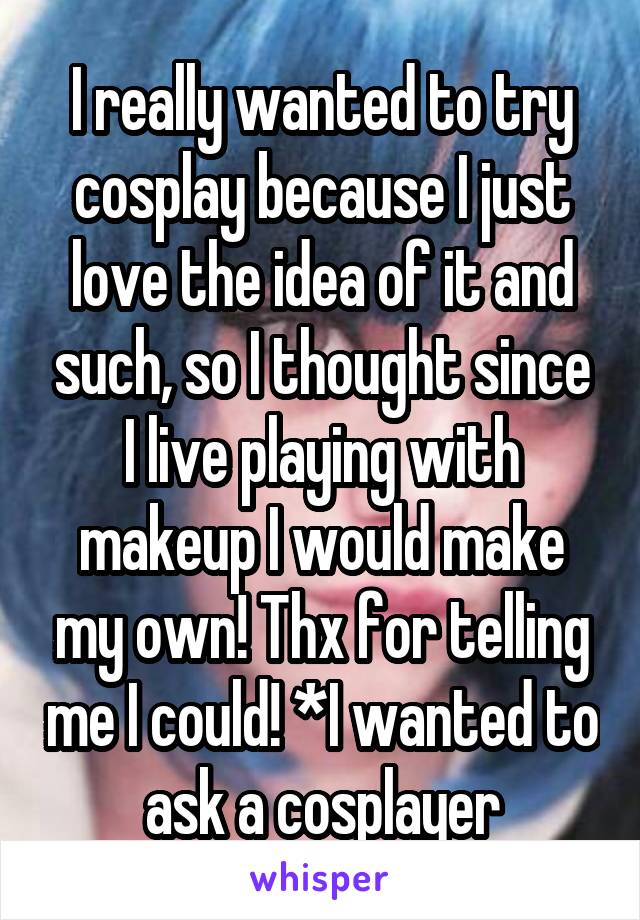 I really wanted to try cosplay because I just love the idea of it and such, so I thought since I live playing with makeup I would make my own! Thx for telling me I could! *I wanted to ask a cosplayer