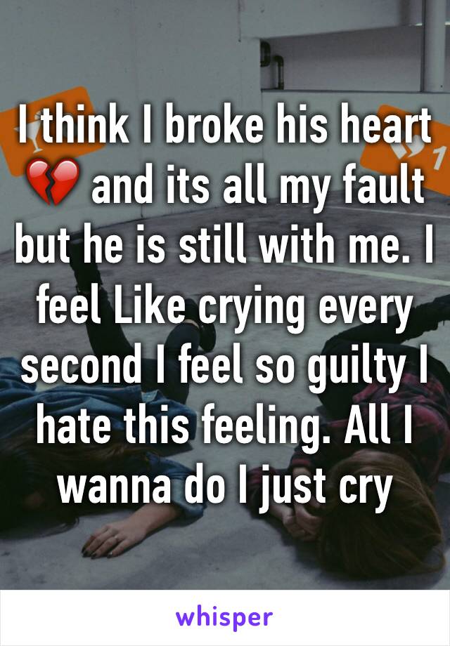 I think I broke his heart 💔 and its all my fault but he is still with me. I feel Like crying every second I feel so guilty I hate this feeling. All I wanna do I just cry 