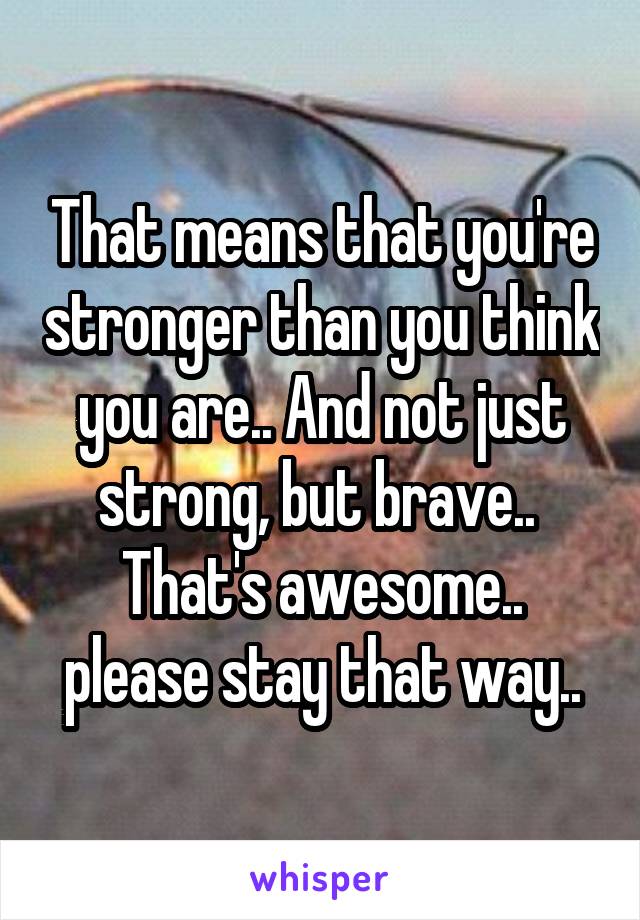 That means that you're stronger than you think you are.. And not just strong, but brave.. 
That's awesome.. please stay that way..