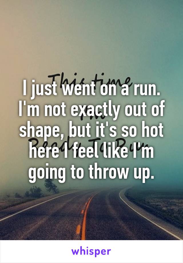 I just went on a run. I'm not exactly out of shape, but it's so hot here I feel like I'm going to throw up.