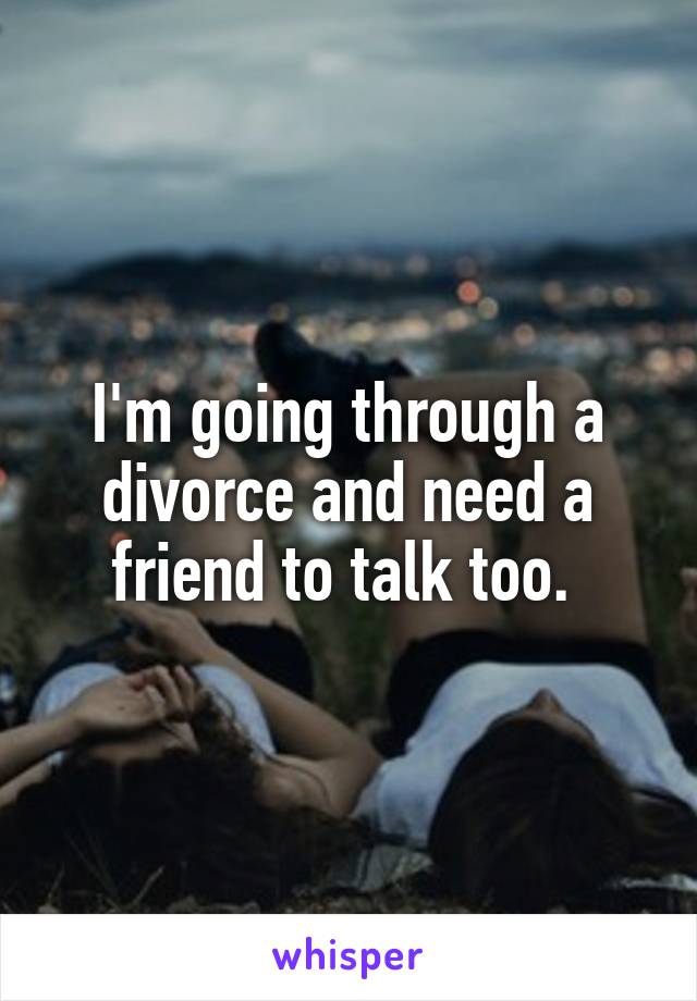 I'm going through a divorce and need a friend to talk too. 