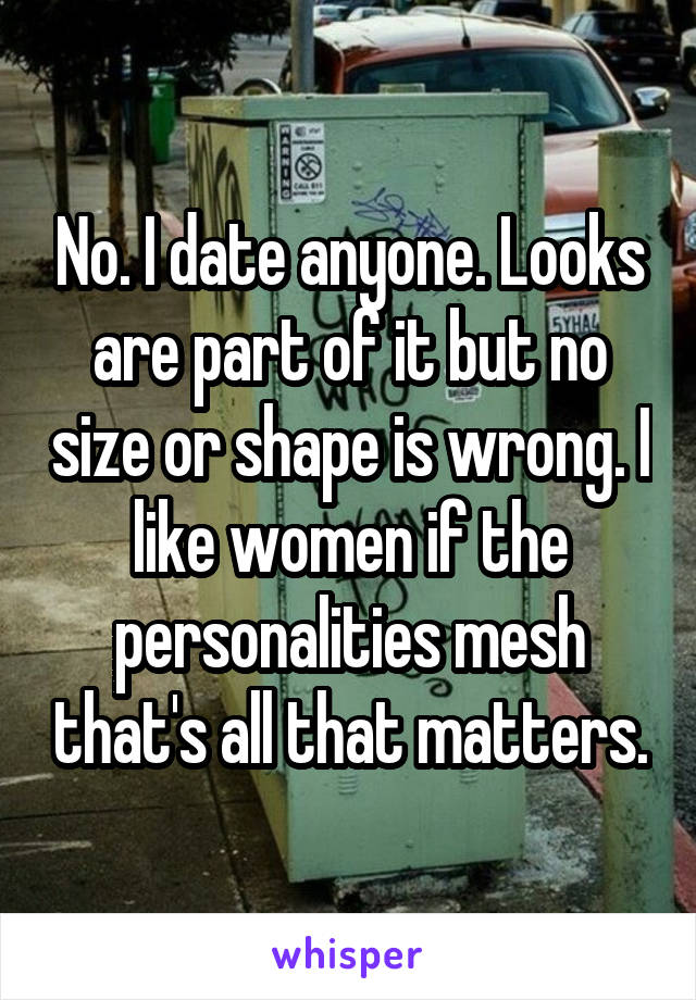 No. I date anyone. Looks are part of it but no size or shape is wrong. I like women if the personalities mesh that's all that matters.