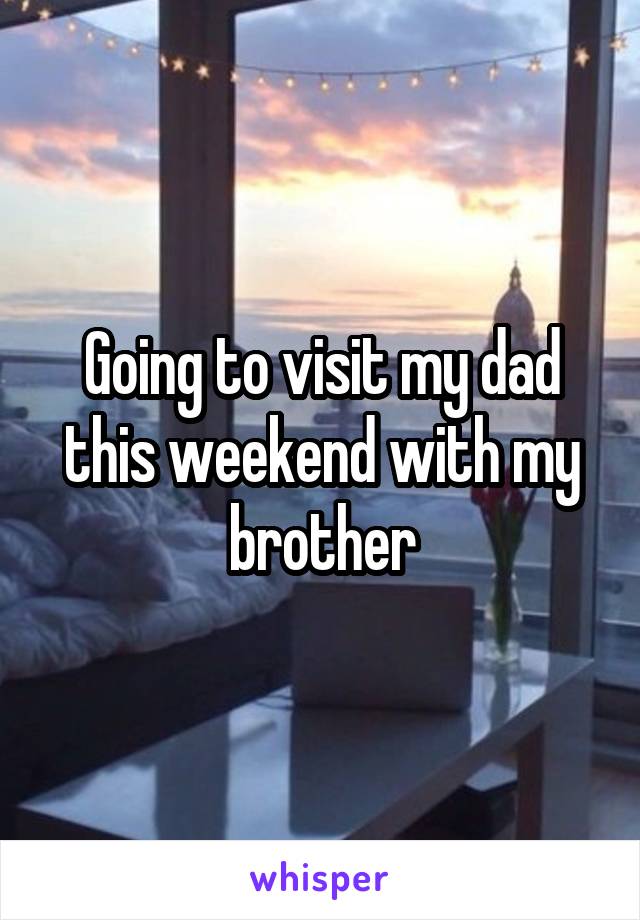 Going to visit my dad this weekend with my brother
