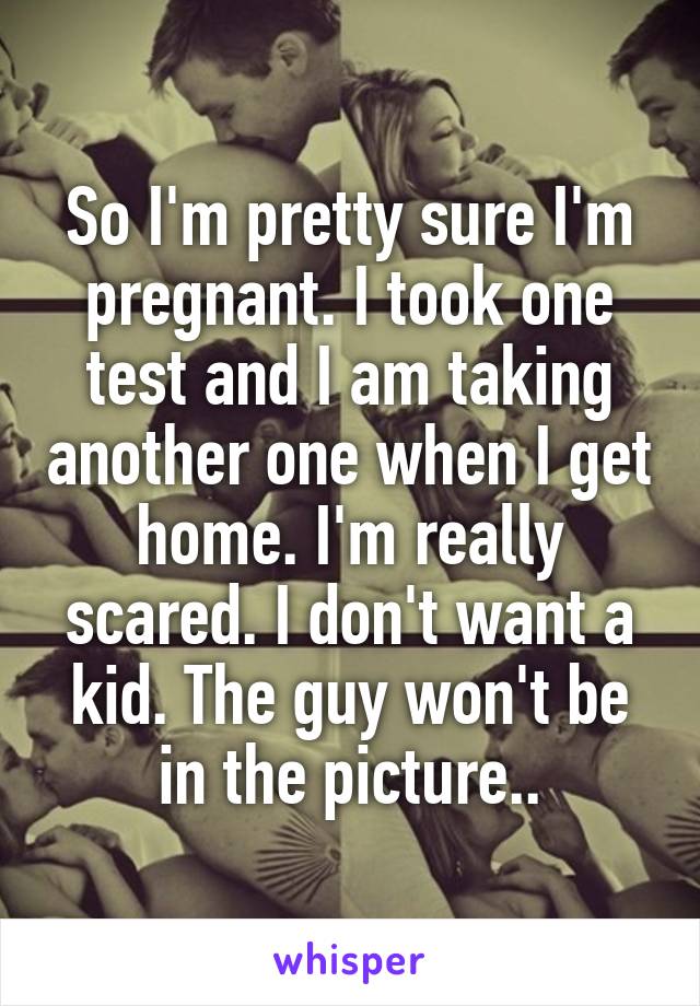 So I'm pretty sure I'm pregnant. I took one test and I am taking another one when I get home. I'm really scared. I don't want a kid. The guy won't be in the picture..