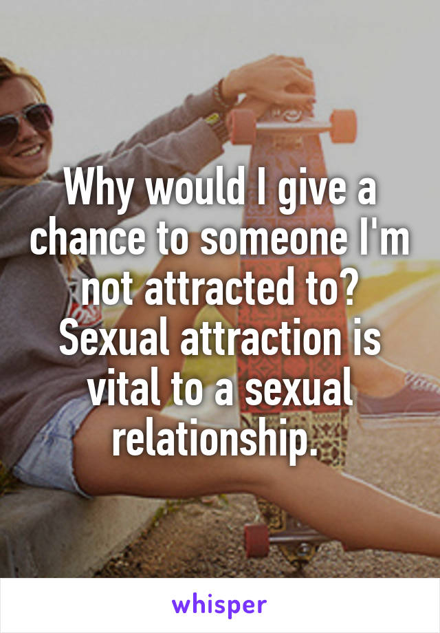 Why would I give a chance to someone I'm not attracted to? Sexual attraction is vital to a sexual relationship. 