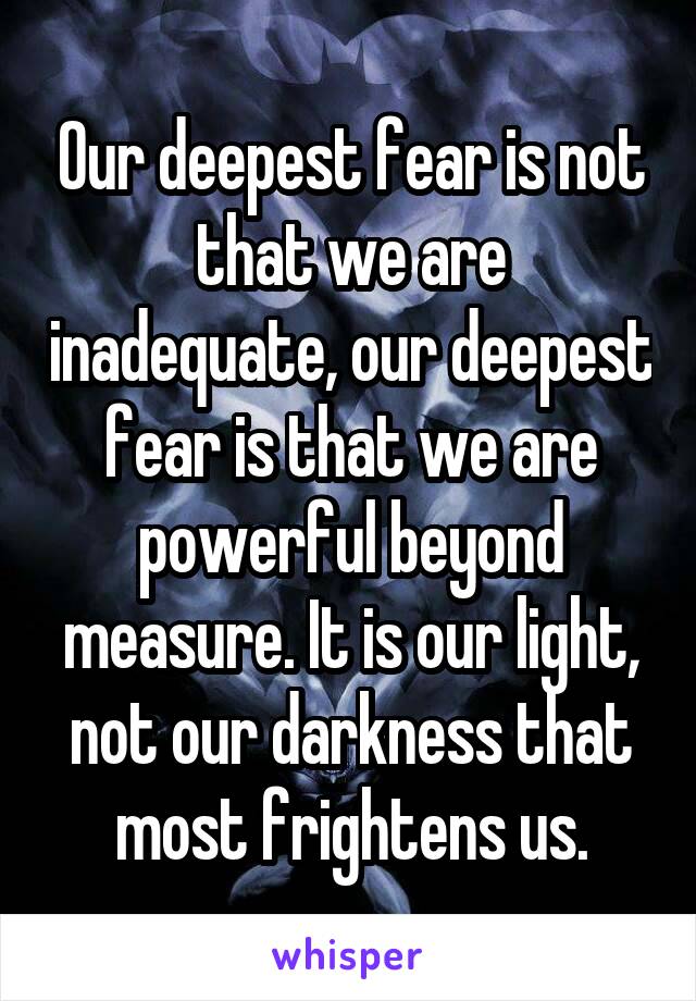 Our deepest fear is not that we are inadequate, our deepest fear is that we are powerful beyond measure. It is our light, not our darkness that most frightens us.