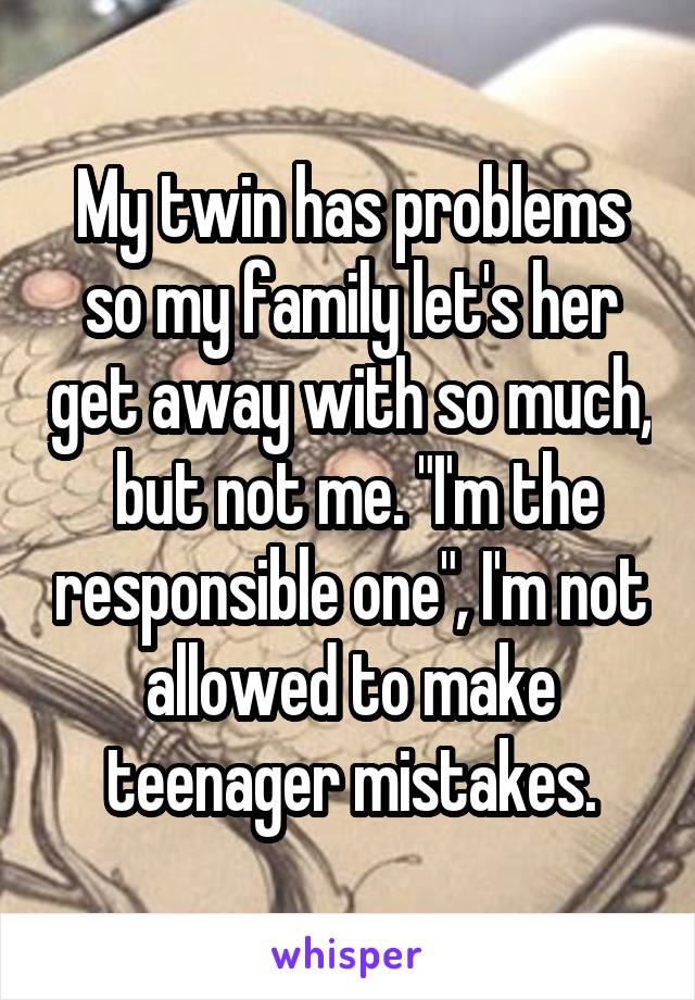My twin has problems so my family let's her get away with so much,  but not me. "I'm the responsible one", I'm not allowed to make teenager mistakes.