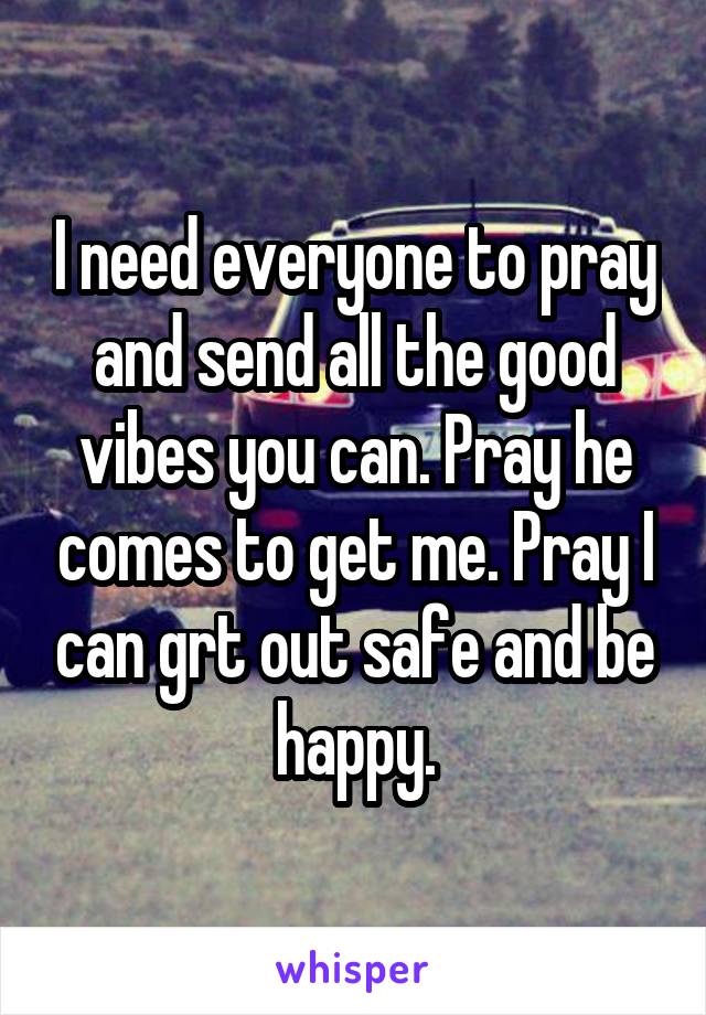 I need everyone to pray and send all the good vibes you can. Pray he comes to get me. Pray I can grt out safe and be happy.