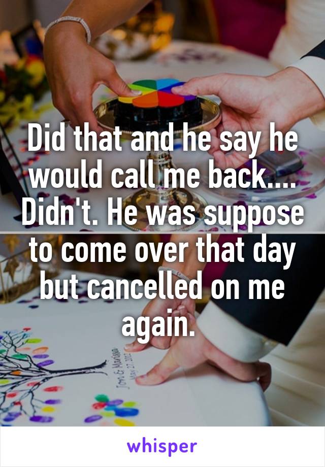 Did that and he say he would call me back.... Didn't. He was suppose to come over that day but cancelled on me again. 