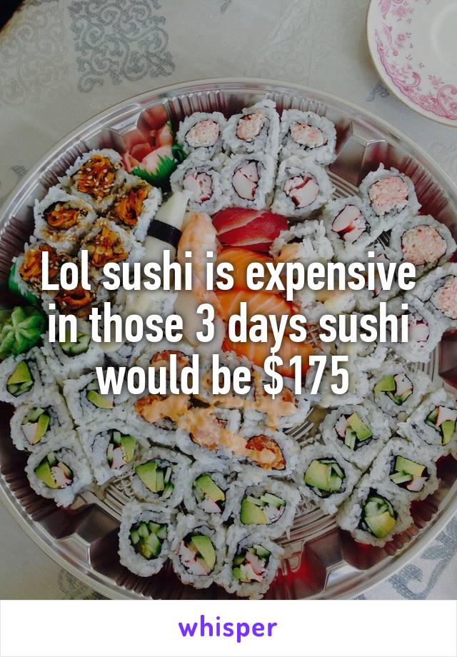 Lol sushi is expensive in those 3 days sushi would be $175 