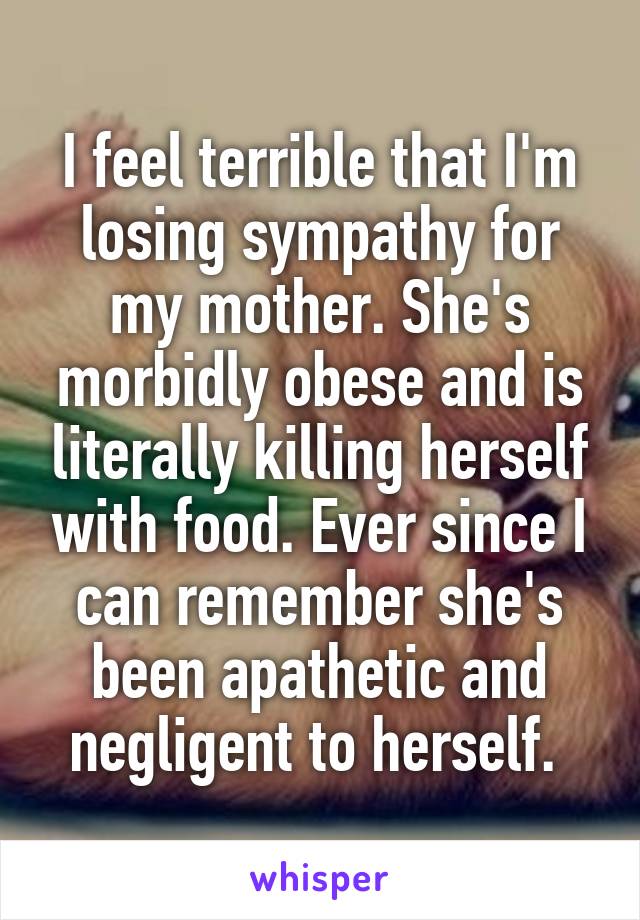 I feel terrible that I'm losing sympathy for my mother. She's morbidly obese and is literally killing herself with food. Ever since I can remember she's been apathetic and negligent to herself. 