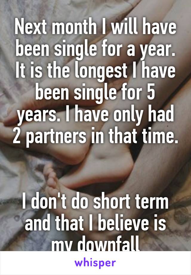 Next month I will have been single for a year. It is the longest I have been single for 5 years. I have only had 2 partners in that time. 

I don't do short term and that I believe is my downfall