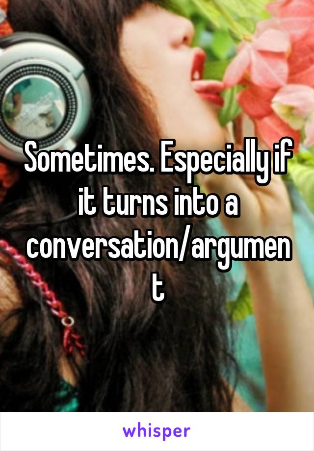 Sometimes. Especially if it turns into a conversation/argument