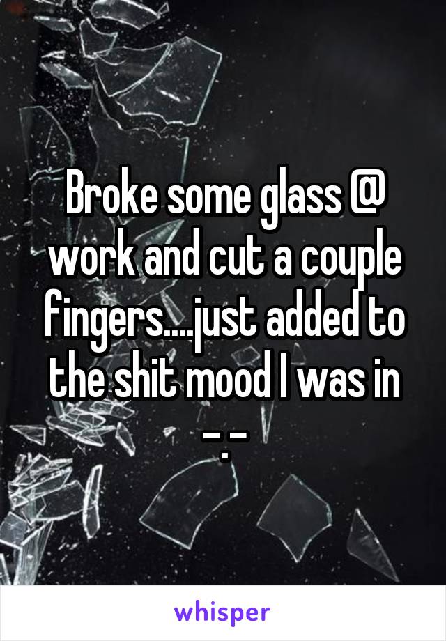 Broke some glass @ work and cut a couple fingers....just added to the shit mood I was in -.-