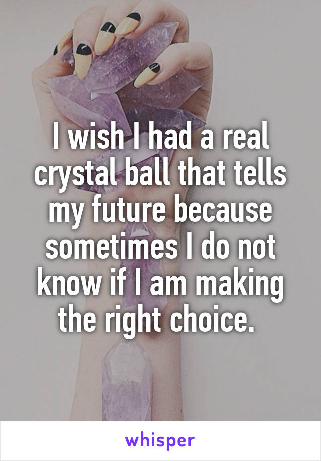 I wish I had a real crystal ball that tells my future because sometimes I do not know if I am making the right choice. 