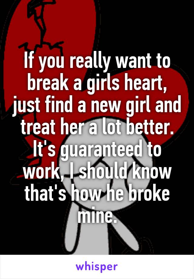 If you really want to break a girls heart, just find a new girl and treat her a lot better. It's guaranteed to work, I should know that's how he broke mine.