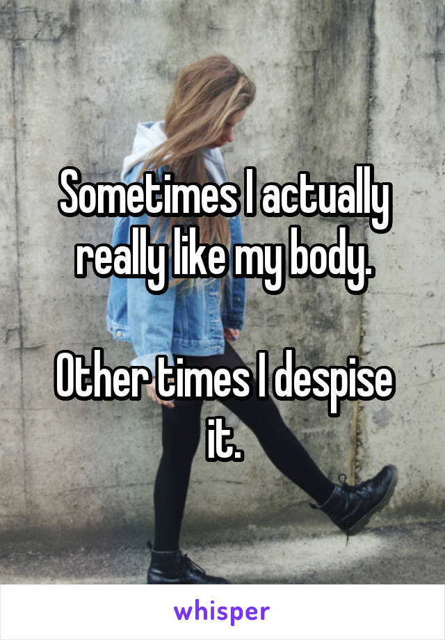 Sometimes I actually really like my body.

Other times I despise it.