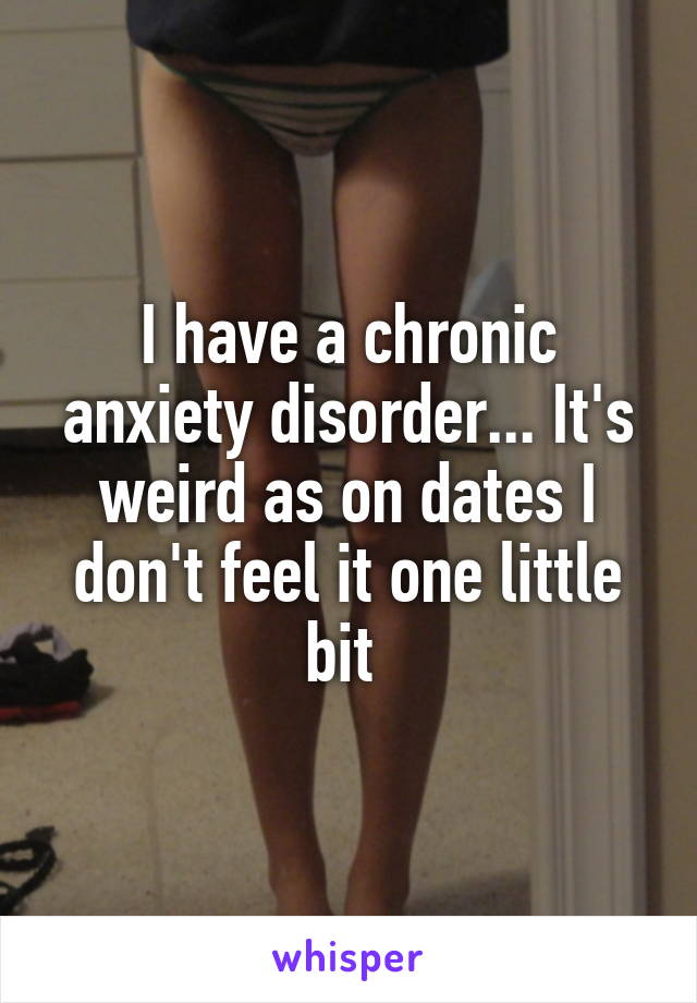 I have a chronic anxiety disorder... It's weird as on dates I don't feel it one little bit 