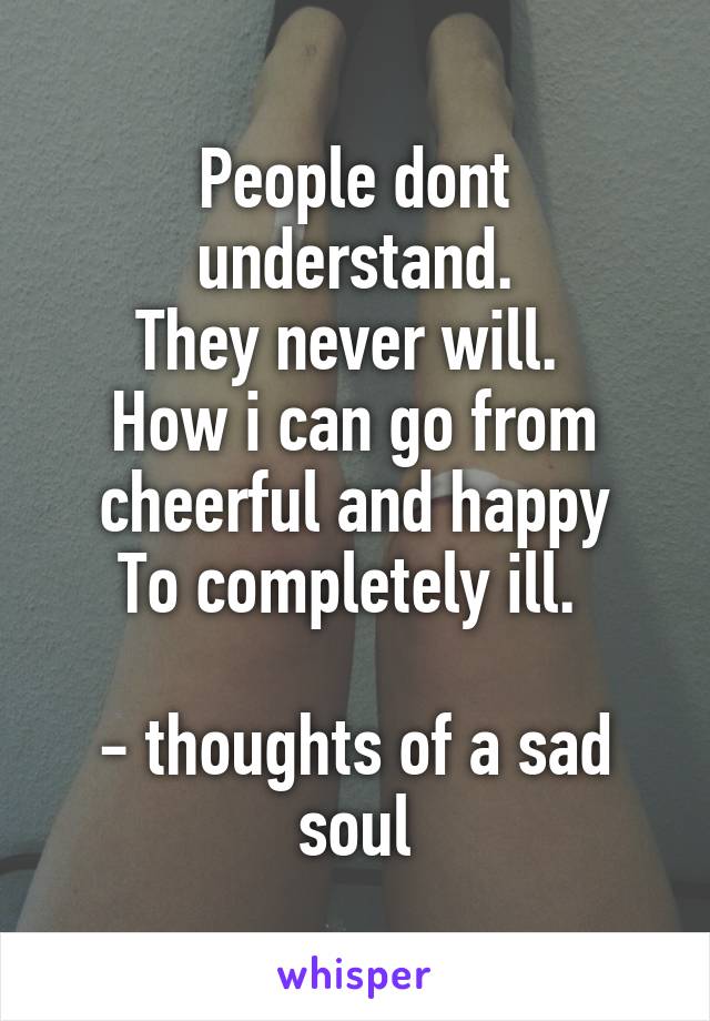 People dont understand.
They never will. 
How i can go from cheerful and happy
To completely ill. 

- thoughts of a sad soul