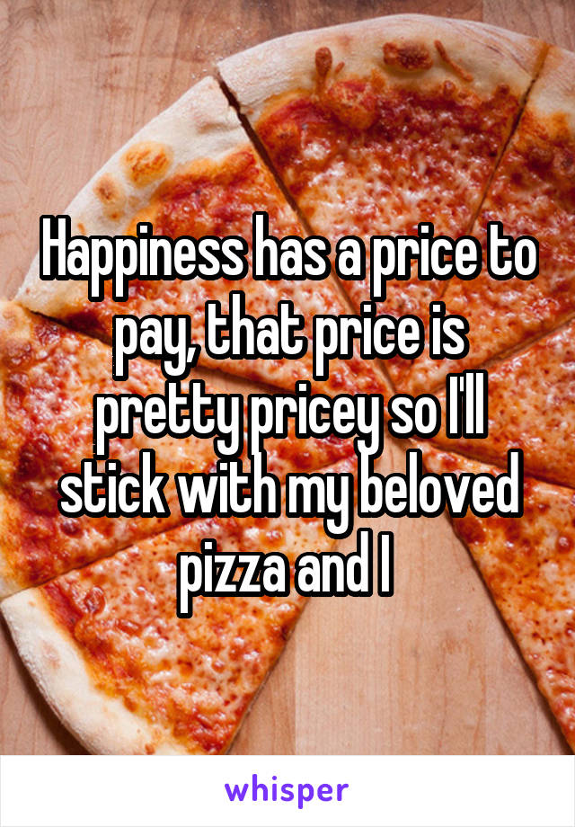 Happiness has a price to pay, that price is pretty pricey so I'll stick with my beloved pizza and I 