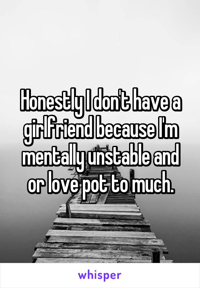 Honestly I don't have a girlfriend because I'm mentally unstable and or love pot to much.