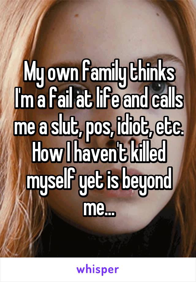 My own family thinks I'm a fail at life and calls me a slut, pos, idiot, etc. How I haven't killed myself yet is beyond me...