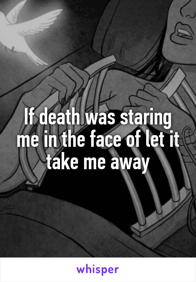 If death was staring me in the face of let it take me away