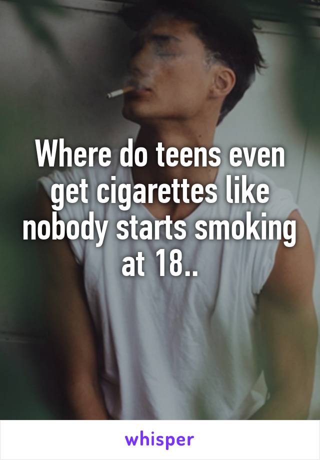Where do teens even get cigarettes like nobody starts smoking at 18..
