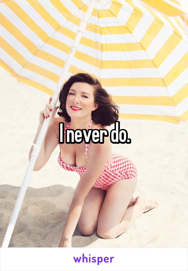 I never do.