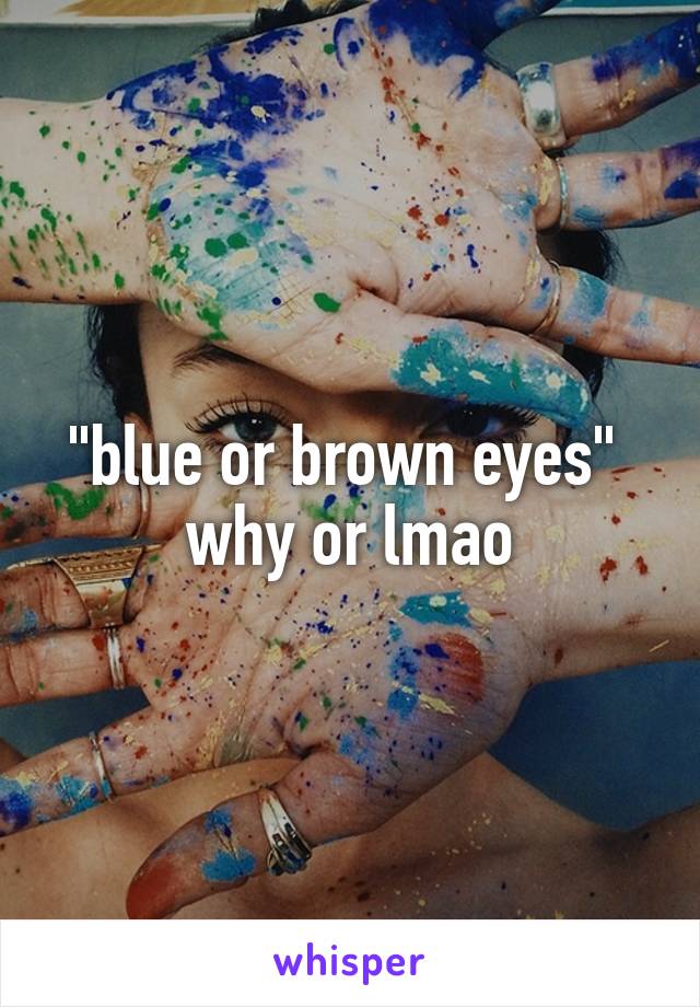 "blue or brown eyes" 
why or lmao