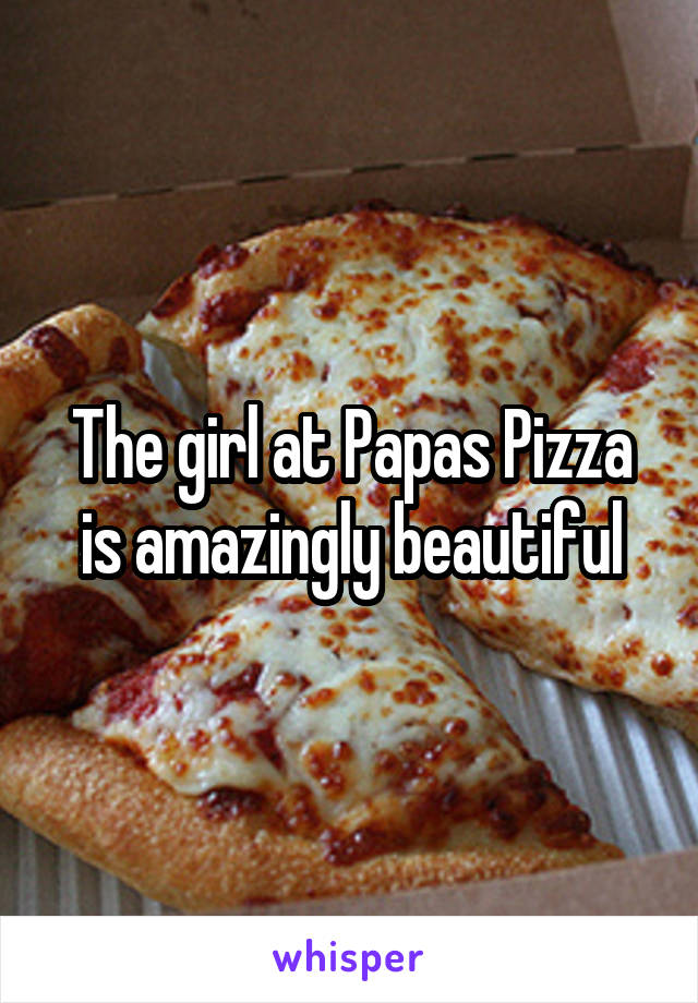 The girl at Papas Pizza is amazingly beautiful