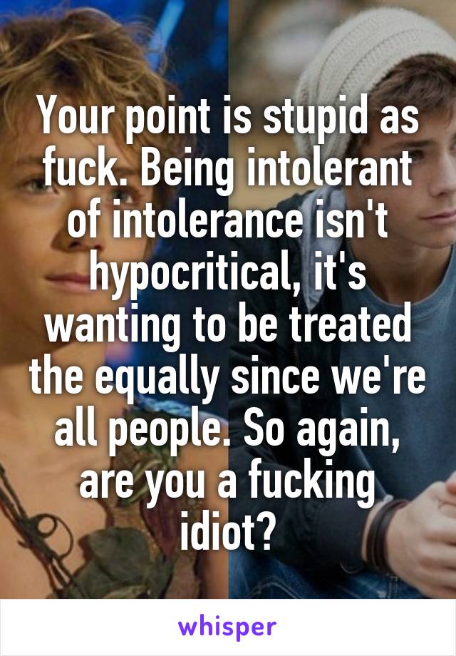 Your point is stupid as fuck. Being intolerant of intolerance isn't hypocritical, it's wanting to be treated the equally since we're all people. So again, are you a fucking idiot?