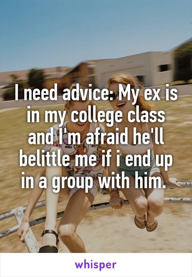 I need advice: My ex is in my college class and I'm afraid he'll belittle me if i end up in a group with him. 