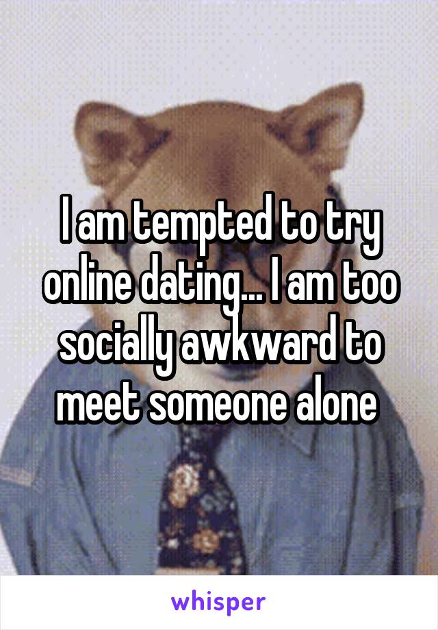 I am tempted to try online dating... I am too socially awkward to meet someone alone 