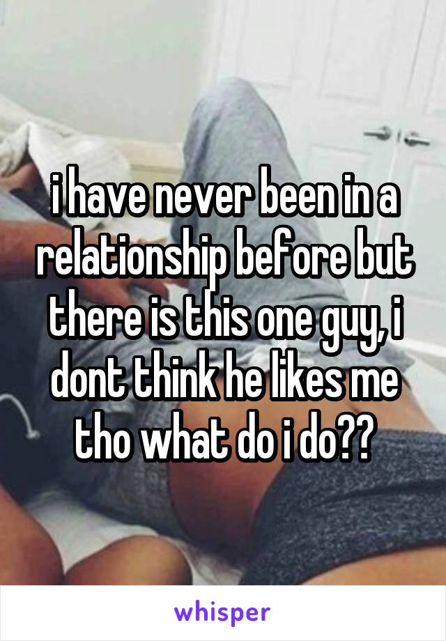 i have never been in a relationship before but there is this one guy, i dont think he likes me tho what do i do??